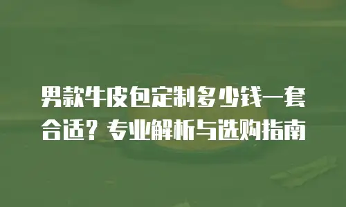 男款牛皮包定制多少钱一套合适？专业解析与选购指南