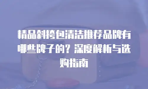精品斜挎包清洁推荐品牌有哪些牌子的？深度解析与选购指南