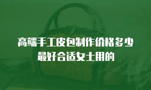 高端手工皮包制作价格多少最好合适女士用的