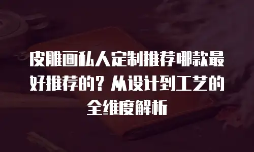 皮雕画私人定制推荐哪款最好推荐的？从设计到工艺的全维度解析