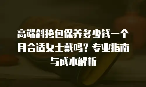 高端斜挎包保养多少钱一个月合适女士戴吗？专业指南与成本解析