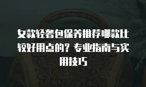 女款轻奢包保养推荐哪款比较好用点的？专业指南与实用技巧