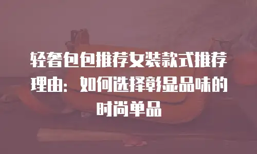 轻奢包包推荐女装款式推荐理由：如何选择彰显品味的时尚单品