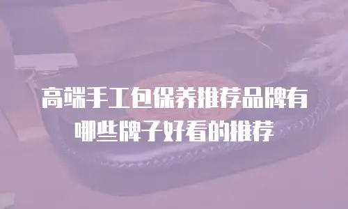 高端手工包保养推荐品牌有哪些牌子好看的推荐