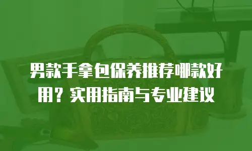 男款手拿包保养推荐哪款好用？实用指南与专业建议