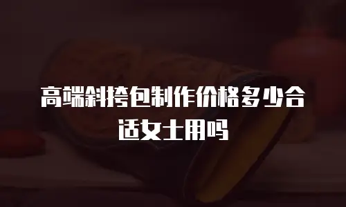 高端斜挎包制作价格多少合适女士用吗