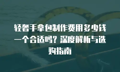 轻奢手拿包制作费用多少钱一个合适吗？深度解析与选购指南