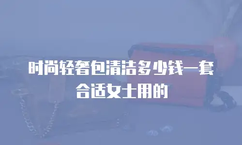 时尚轻奢包清洁多少钱一套合适女士用的