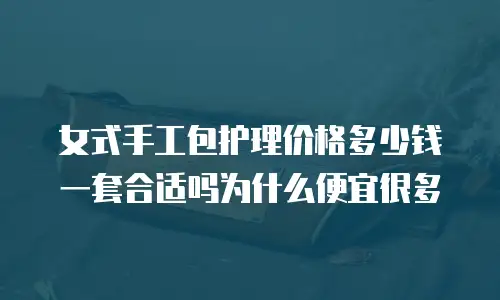 女式手工包护理价格多少钱一套合适吗为什么便宜很多