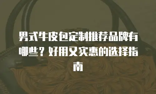 男式牛皮包定制推荐品牌有哪些？好用又实惠的选择指南