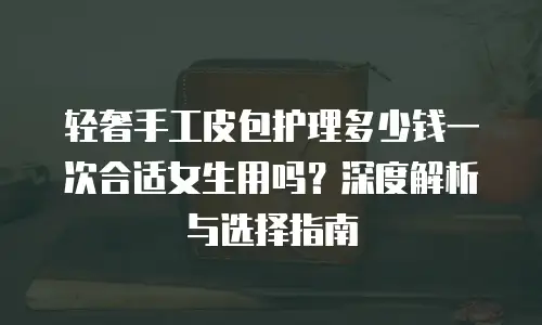 轻奢手工皮包护理多少钱一次合适女生用吗？深度解析与选择指南