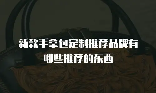新款手拿包定制推荐品牌有哪些推荐的东西
