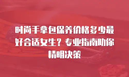 时尚手拿包保养价格多少最好合适女生？专业指南助你精明决策