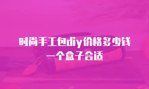时尚手工包diy价格多少钱一个盒子合适