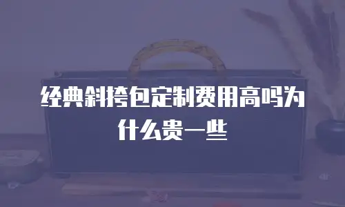 经典斜挎包定制费用高吗为什么贵一些