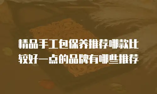 精品手工包保养推荐哪款比较好一点的品牌有哪些推荐