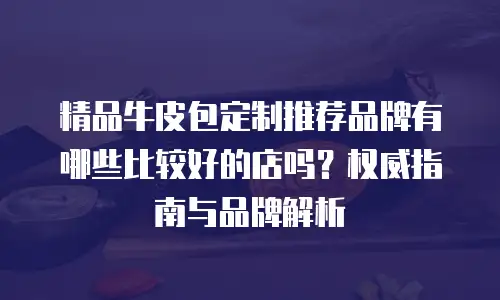 精品牛皮包定制推荐品牌有哪些比较好的店吗？权威指南与品牌解析