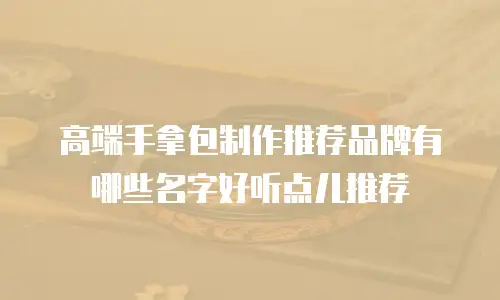 高端手拿包制作推荐品牌有哪些名字好听点儿推荐