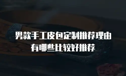 男款手工皮包定制推荐理由有哪些比较好推荐