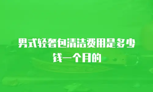男式轻奢包清洁费用是多少钱一个月的