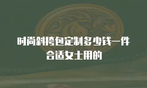 时尚斜挎包定制多少钱一件合适女士用的