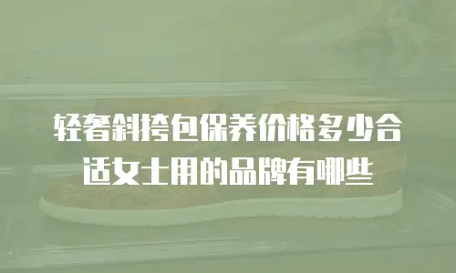 轻奢斜挎包保养价格多少合适女士用的品牌有哪些