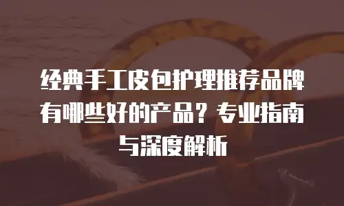经典手工皮包护理推荐品牌有哪些好的产品？专业指南与深度解析