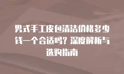 男式手工皮包清洁价格多少钱一个合适吗？深度解析与选购指南