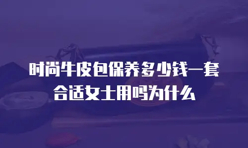 时尚牛皮包保养多少钱一套合适女士用吗为什么