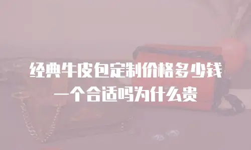 经典牛皮包定制价格多少钱一个合适吗为什么贵