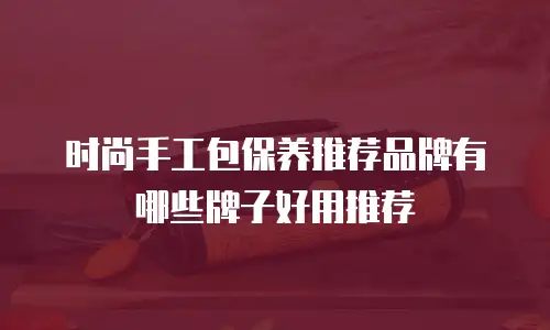 时尚手工包保养推荐品牌有哪些牌子好用推荐