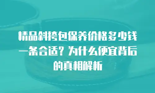 精品斜挎包保养价格多少钱一条合适？为什么便宜背后的真相解析