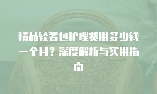 精品轻奢包护理费用多少钱一个月？深度解析与实用指南