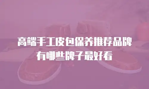 高端手工皮包保养推荐品牌有哪些牌子最好看