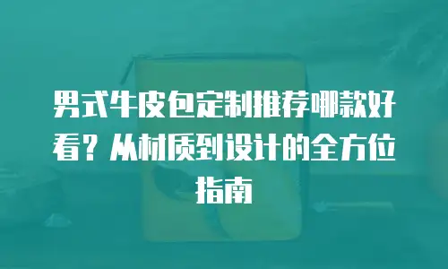 男式牛皮包定制推荐哪款好看？从材质到设计的全方位指南