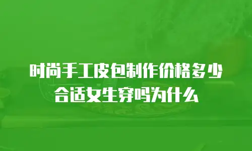 时尚手工皮包制作价格多少合适女生穿吗为什么