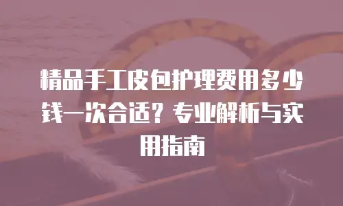 精品手工皮包护理费用多少钱一次合适？专业解析与实用指南