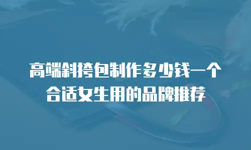 高端斜挎包制作多少钱一个合适女生用的品牌推荐
