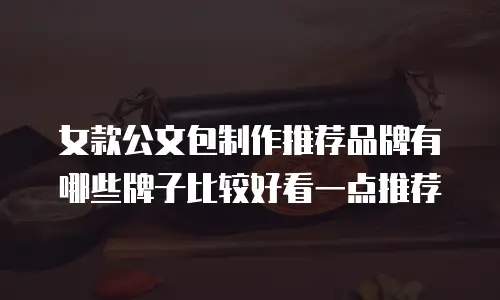 女款公文包制作推荐品牌有哪些牌子比较好看一点推荐