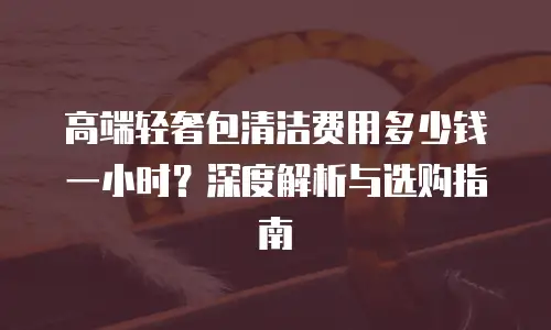 高端轻奢包清洁费用多少钱一小时？深度解析与选购指南  