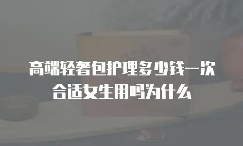 高端轻奢包护理多少钱一次合适女生用吗为什么