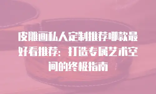 皮雕画私人定制推荐哪款最好看推荐：打造专属艺术空间的终极指南