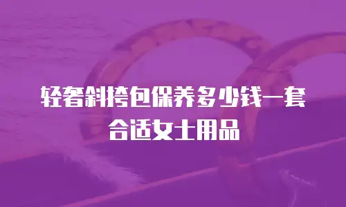 轻奢斜挎包保养多少钱一套合适女士用品