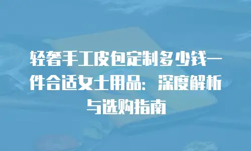 轻奢手工皮包定制多少钱一件合适女士用品：深度解析与选购指南