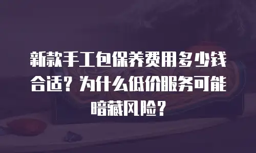 新款手工包保养费用多少钱合适？为什么低价服务可能暗藏风险？