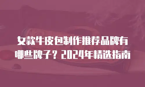 女款牛皮包制作推荐品牌有哪些牌子？2024年精选指南