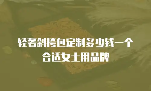 轻奢斜挎包定制多少钱一个合适女士用品牌
