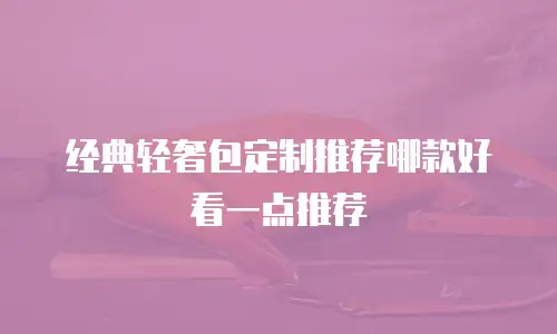 经典轻奢包定制推荐哪款好看一点推荐