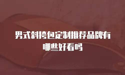 男式斜挎包定制推荐品牌有哪些好看吗
