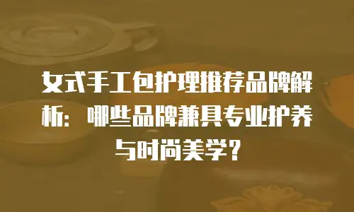 女式手工包护理推荐品牌解析：哪些品牌兼具专业护养与时尚美学？